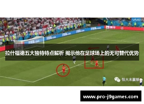 拉什福德五大独特特点解析 揭示他在足球场上的无可替代优势