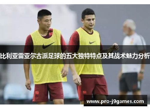 比利亚雷亚尔古派足球的五大独特特点及其战术魅力分析