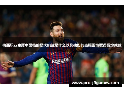 梅西职业生涯中面临的最大挑战是什么以及他如何克服困境取得辉煌成就 梅西职业生涯中面临的最大挑战是什么以及他如何克服困境取得辉煌成就