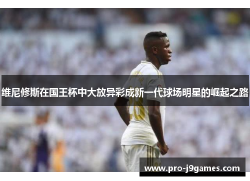 维尼修斯在国王杯中大放异彩成新一代球场明星的崛起之路 维尼修斯在国王杯中大放异彩成新一代球场明星的崛起之路