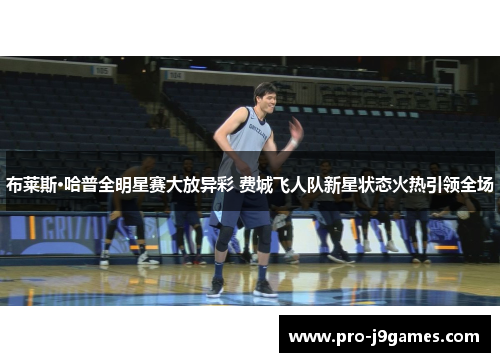 布莱斯·哈普全明星赛大放异彩 费城飞人队新星状态火热引领全场