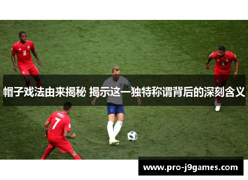 帽子戏法由来揭秘 揭示这一独特称谓背后的深刻含义 帽子戏法由来揭秘 揭示这一独特称谓背后的深刻含义
