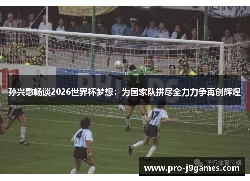 孙兴慜畅谈2026世界杯梦想：为国家队拼尽全力力争再创辉煌