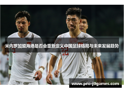 米内罗加盟海港是否会重新定义中国足球格局与未来发展趋势