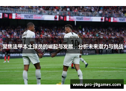 聚焦法甲本土球员的崛起与发展，分析未来潜力与挑战