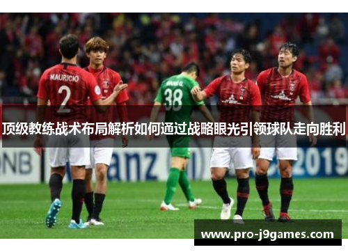 顶级教练战术布局解析如何通过战略眼光引领球队走向胜利 顶级教练战术布局解析如何通过战略眼光引领球队走向胜利